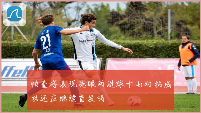 帕奎塔表现亮眼两进球十七对抗成功还应继续首发吗