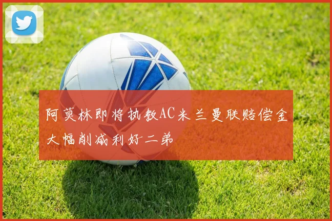 阿莫林即将执教AC米兰曼联赔偿金大幅削减利好二弟