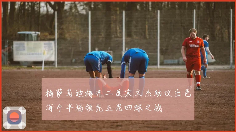 梅萨乌迪梅开二度宋文杰助攻出色海牛半场领先玉昆四球之战