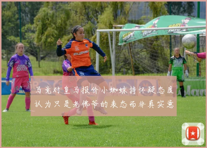 马竞对皇马报价小蜘蛛持怀疑态度认为只是老佛爷的表态而非真实意图