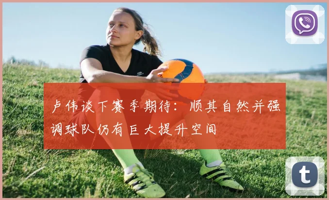 卢伟谈下赛季期待：顺其自然并强调球队仍有巨大提升空间