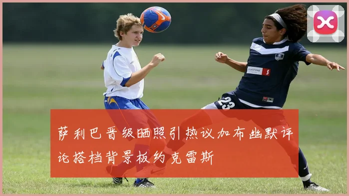 萨利巴晋级晒照引热议加布幽默评论搭档背景板约克雷斯
