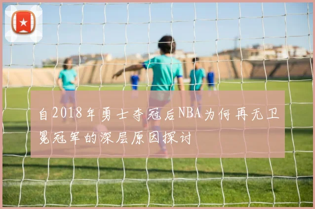 自2018年勇士夺冠后NBA为何再无卫冕冠军的深层原因探讨