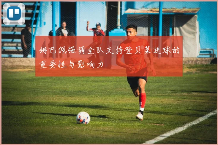 姆巴佩强调全队支持登贝莱进球的重要性与影响力