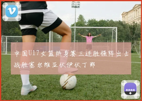 中国U17女篮热身赛三连胜强阵出击战胜塞尔维亚伏伊伏丁那