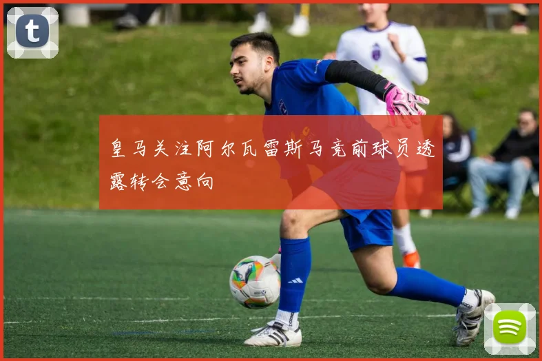 皇马关注阿尔瓦雷斯马竞前球员透露转会意向