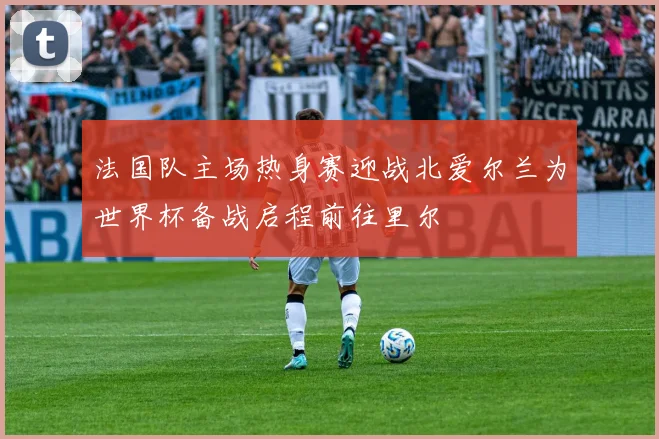 法国队主场热身赛迎战北爱尔兰为世界杯备战启程前往里尔