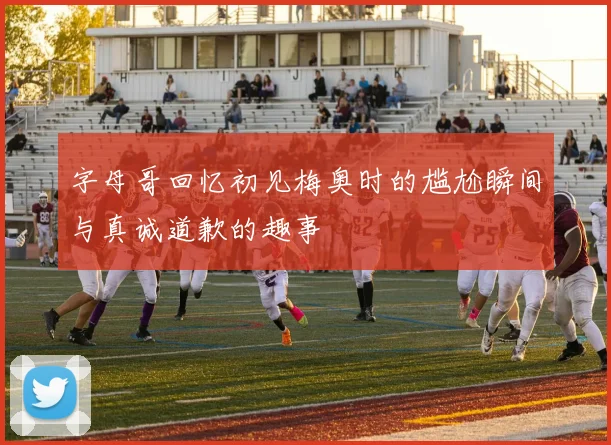 字母哥回忆初见梅奥时的尴尬瞬间与真诚道歉的趣事