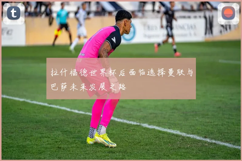 拉什福德世界杯后面临选择曼联与巴萨未来发展之路