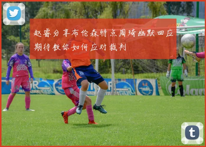赵睿分享布伦森特点周琦幽默回应期待教你如何应对裁判