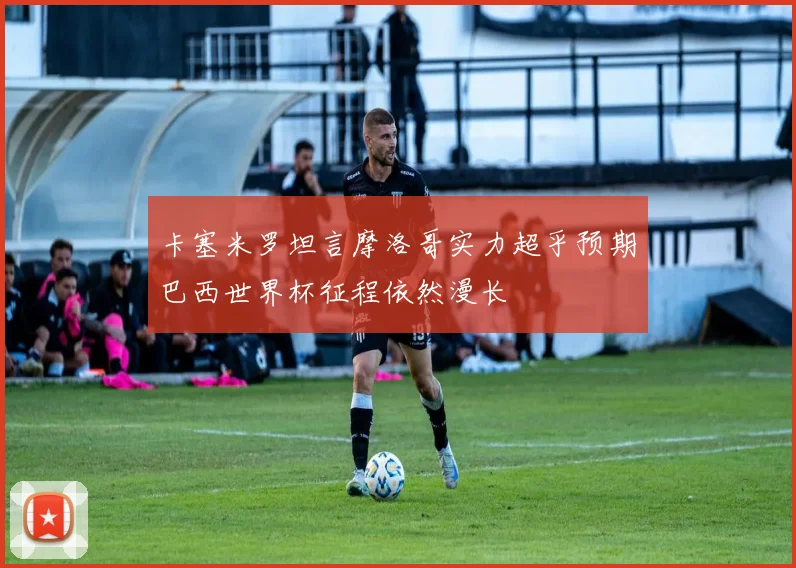 卡塞米罗坦言摩洛哥实力超乎预期巴西世界杯征程依然漫长