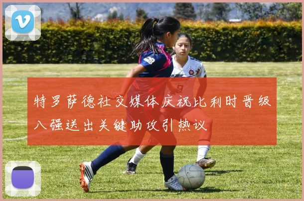 特罗萨德社交媒体庆祝比利时晋级八强送出关键助攻引热议