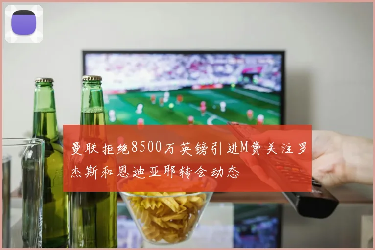 曼联拒绝8500万英镑引进M费关注罗杰斯和恩迪亚耶转会动态