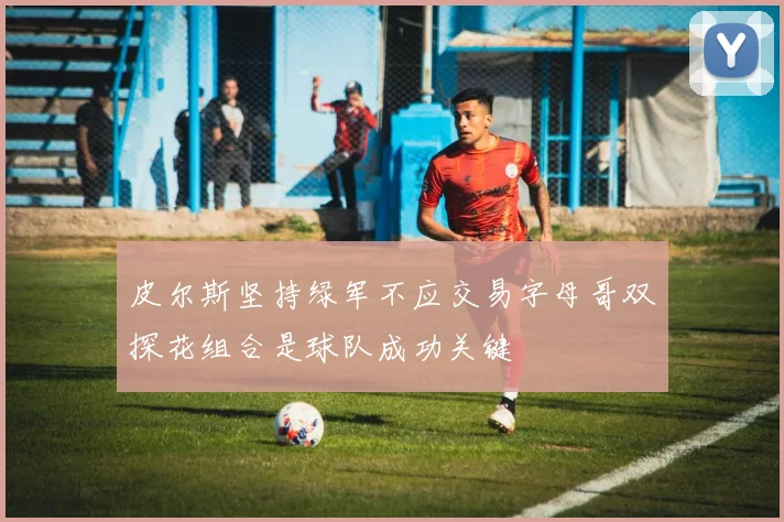 皮尔斯坚持绿军不应交易字母哥双探花组合是球队成功关键